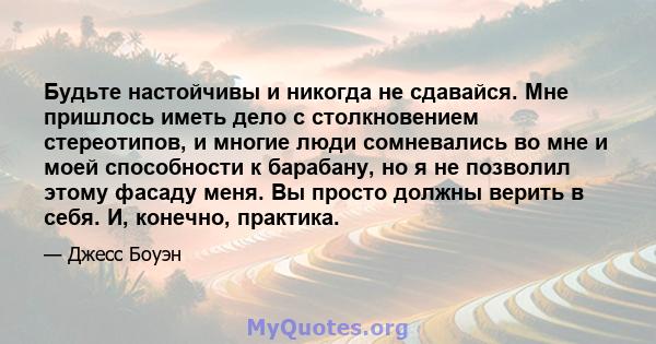 Будьте настойчивы и никогда не сдавайся. Мне пришлось иметь дело с столкновением стереотипов, и многие люди сомневались во мне и моей способности к барабану, но я не позволил этому фасаду меня. Вы просто должны верить в 