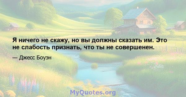 Я ничего не скажу, но вы должны сказать им. Это не слабость признать, что ты не совершенен.