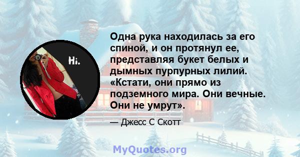 Одна рука находилась за его спиной, и он протянул ее, представляя букет белых и дымных пурпурных лилий. «Кстати, они прямо из подземного мира. Они вечные. Они не умрут».