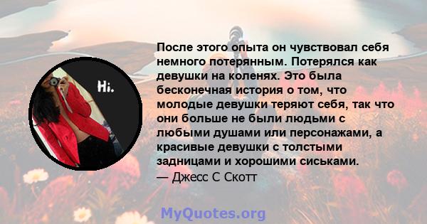 После этого опыта он чувствовал себя немного потерянным. Потерялся как девушки на коленях. Это была бесконечная история о том, что молодые девушки теряют себя, так что они больше не были людьми с любыми душами или