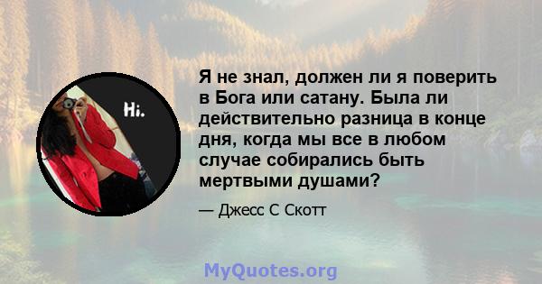 Я не знал, должен ли я поверить в Бога или сатану. Была ли действительно разница в конце дня, когда мы все в любом случае собирались быть мертвыми душами?