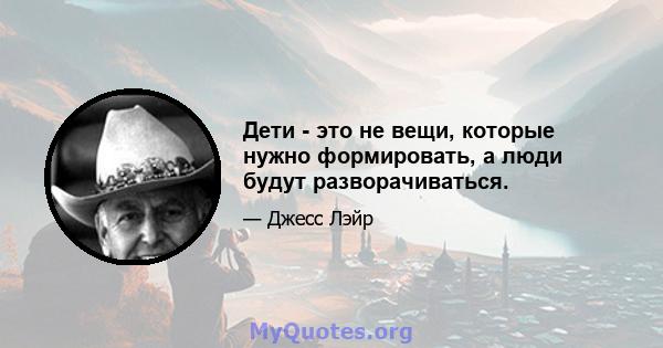 Дети - это не вещи, которые нужно формировать, а люди будут разворачиваться.