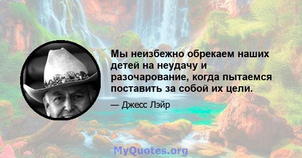 Мы неизбежно обрекаем наших детей на неудачу и разочарование, когда пытаемся поставить за собой их цели.