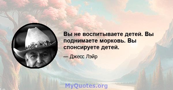 Вы не воспитываете детей. Вы поднимаете морковь. Вы спонсируете детей.