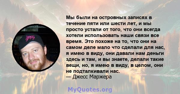 Мы были на островных записях в течение пяти или шести лет, и мы просто устали от того, что они всегда хотели использовать наши связи все время. Это похоже на то, что они на самом деле мало что сделали для нас, я имею в