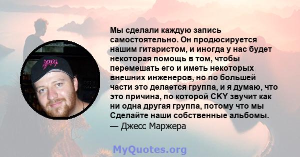 Мы сделали каждую запись самостоятельно. Он продюсируется нашим гитаристом, и иногда у нас будет некоторая помощь в том, чтобы перемешать его и иметь некоторых внешних инженеров, но по большей части это делается группа, 