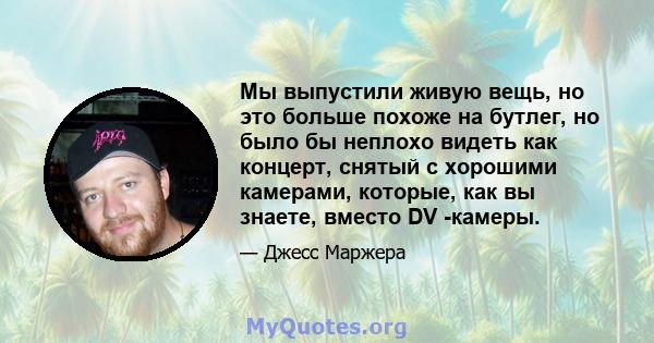 Мы выпустили живую вещь, но это больше похоже на бутлег, но было бы неплохо видеть как концерт, снятый с хорошими камерами, которые, как вы знаете, вместо DV -камеры.