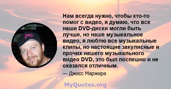 Нам всегда нужно, чтобы кто-то помог с видео, я думаю, что все наши DVD-диски могли быть лучше, но наше музыкальное видео, я люблю все музыкальные клипы, но настоящие закулисные и прочих нашего музыкального видео DVD,