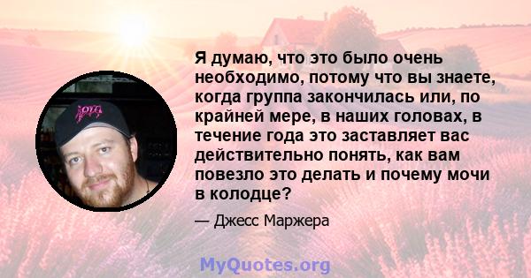 Я думаю, что это было очень необходимо, потому что вы знаете, когда группа закончилась или, по крайней мере, в наших головах, в течение года это заставляет вас действительно понять, как вам повезло это делать и почему