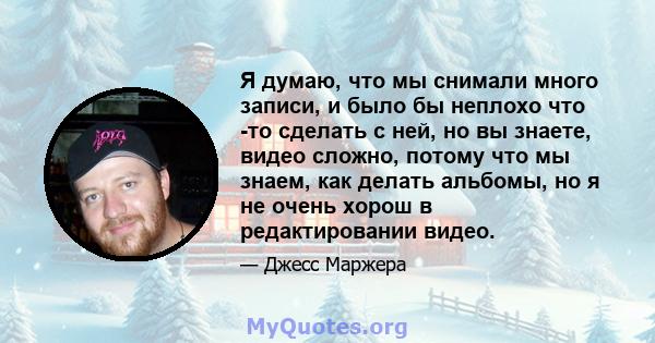 Я думаю, что мы снимали много записи, и было бы неплохо что -то сделать с ней, но вы знаете, видео сложно, потому что мы знаем, как делать альбомы, но я не очень хорош в редактировании видео.