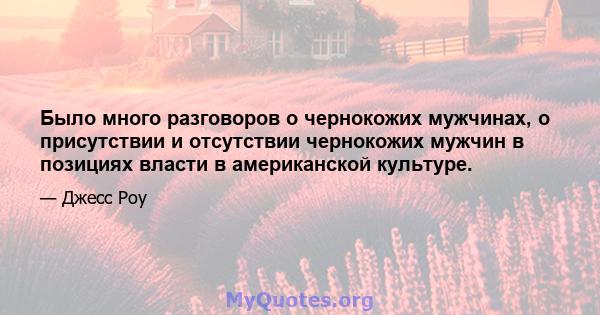 Было много разговоров о чернокожих мужчинах, о присутствии и отсутствии чернокожих мужчин в позициях власти в американской культуре.