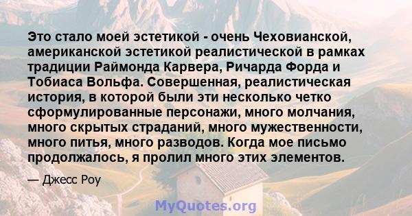 Это стало моей эстетикой - очень Чеховианской, американской эстетикой реалистической в ​​рамках традиции Раймонда Карвера, Ричарда Форда и Тобиаса Вольфа. Совершенная, реалистическая история, в которой были эти