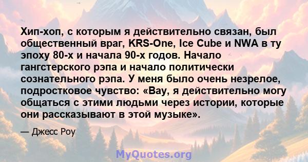 Хип-хоп, с которым я действительно связан, был общественный враг, KRS-One, Ice Cube и NWA в ту эпоху 80-х и начала 90-х годов. Начало гангстерского рэпа и начало политически сознательного рэпа. У меня было очень