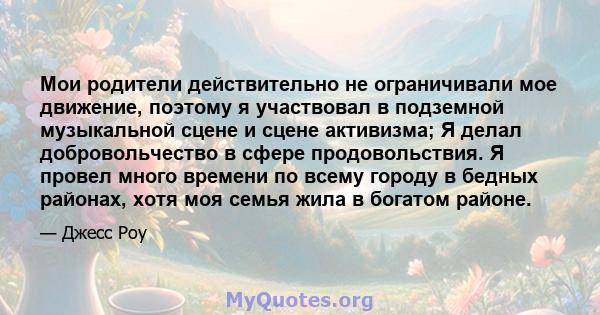 Мои родители действительно не ограничивали мое движение, поэтому я участвовал в подземной музыкальной сцене и сцене активизма; Я делал добровольчество в сфере продовольствия. Я провел много времени по всему городу в