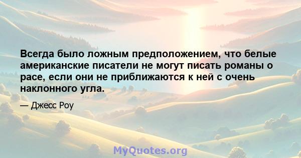 Всегда было ложным предположением, что белые американские писатели не могут писать романы о расе, если они не приближаются к ней с очень наклонного угла.