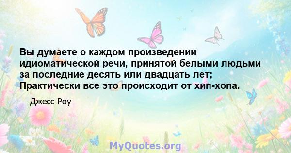 Вы думаете о каждом произведении идиоматической речи, принятой белыми людьми за последние десять или двадцать лет; Практически все это происходит от хип-хопа.