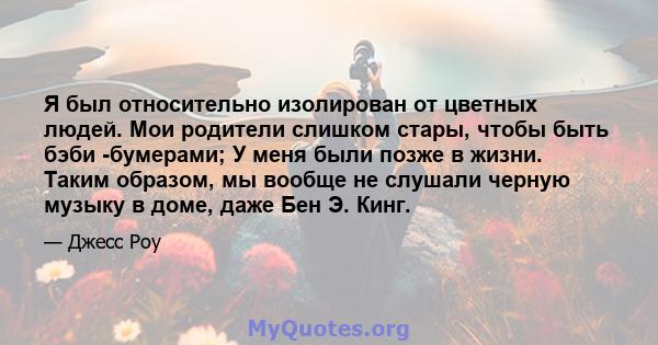 Я был относительно изолирован от цветных людей. Мои родители слишком стары, чтобы быть бэби -бумерами; У меня были позже в жизни. Таким образом, мы вообще не слушали черную музыку в доме, даже Бен Э. Кинг.