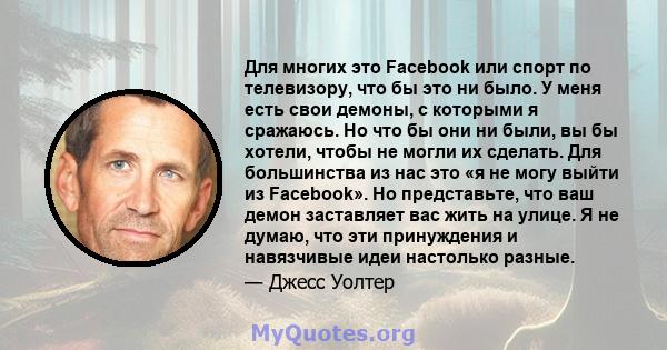 Для многих это Facebook или спорт по телевизору, что бы это ни было. У меня есть свои демоны, с которыми я сражаюсь. Но что бы они ни были, вы бы хотели, чтобы не могли их сделать. Для большинства из нас это «я не могу