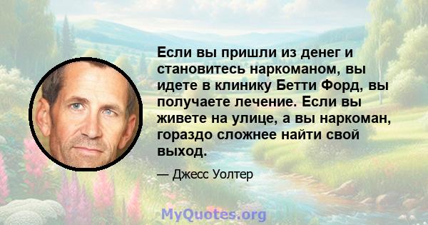 Если вы пришли из денег и становитесь наркоманом, вы идете в клинику Бетти Форд, вы получаете лечение. Если вы живете на улице, а вы наркоман, гораздо сложнее найти свой выход.