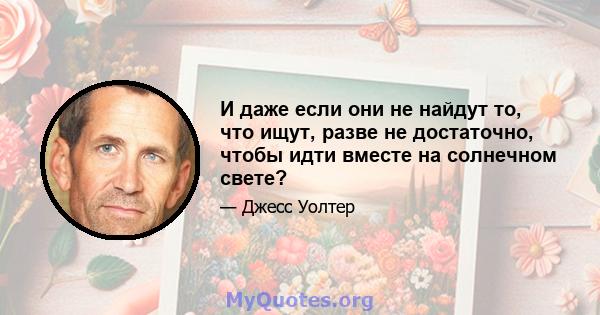 И даже если они не найдут то, что ищут, разве не достаточно, чтобы идти вместе на солнечном свете?