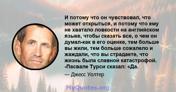 И потому что он чувствовал, что может открыться, и потому что ему не хватало ловкости на английском языке, чтобы сказать все, о чем он думал-как в его оценке, тем больше вы жили, тем больше сожалело и жаждали, что вы