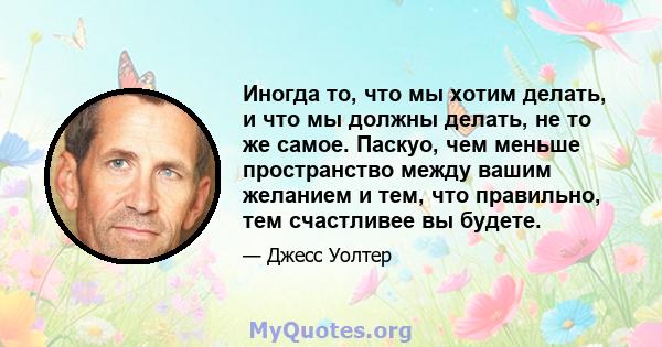 Иногда то, что мы хотим делать, и что мы должны делать, не то же самое. Паскуо, чем меньше пространство между вашим желанием и тем, что правильно, тем счастливее вы будете.