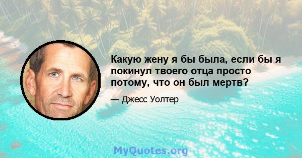 Какую жену я бы была, если бы я покинул твоего отца просто потому, что он был мертв?