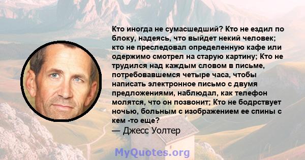 Кто иногда не сумасшедший? Кто не ездил по блоку, надеясь, что выйдет некий человек; кто не преследовал определенную кафе или одержимо смотрел на старую картину; Кто не трудился над каждым словом в письме,