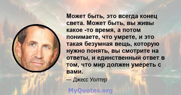 Может быть, это всегда конец света. Может быть, вы живы какое -то время, а потом понимаете, что умрете, и это такая безумная вещь, которую нужно понять, вы смотрите на ответы, и единственный ответ в том, что мир должен