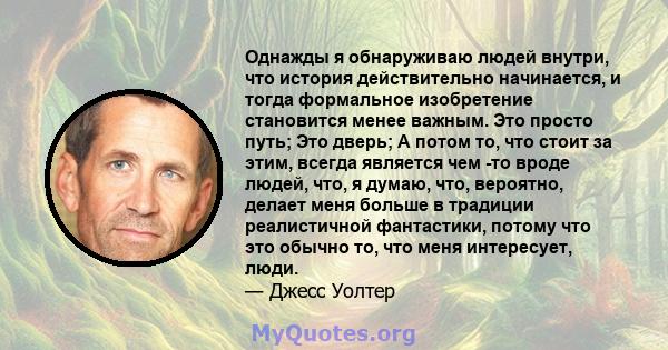 Однажды я обнаруживаю людей внутри, что история действительно начинается, и тогда формальное изобретение становится менее важным. Это просто путь; Это дверь; А потом то, что стоит за этим, всегда является чем -то вроде