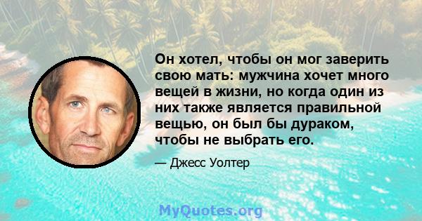 Он хотел, чтобы он мог заверить свою мать: мужчина хочет много вещей в жизни, но когда один из них также является правильной вещью, он был бы дураком, чтобы не выбрать его.