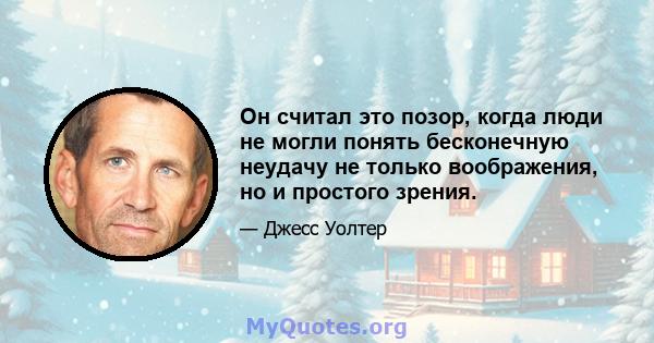 Он считал это позор, когда люди не могли понять бесконечную неудачу не только воображения, но и простого зрения.