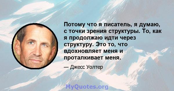 Потому что я писатель, я думаю, с точки зрения структуры. То, как я продолжаю идти через структуру. Это то, что вдохновляет меня и проталкивает меня.