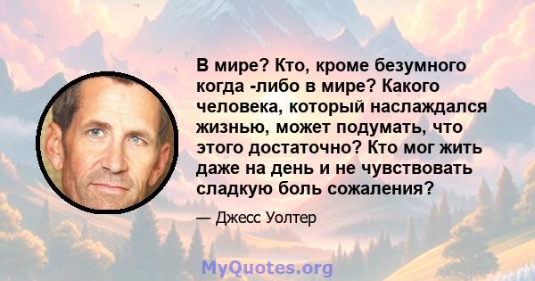 В мире? Кто, кроме безумного когда -либо в мире? Какого человека, который наслаждался жизнью, может подумать, что этого достаточно? Кто мог жить даже на день и не чувствовать сладкую боль сожаления?