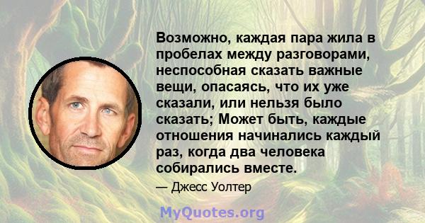 Возможно, каждая пара жила в пробелах между разговорами, неспособная сказать важные вещи, опасаясь, что их уже сказали, или нельзя было сказать; Может быть, каждые отношения начинались каждый раз, когда два человека