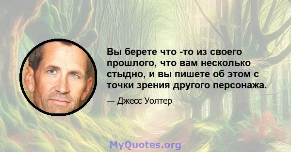 Вы берете что -то из своего прошлого, что вам несколько стыдно, и вы пишете об этом с точки зрения другого персонажа.