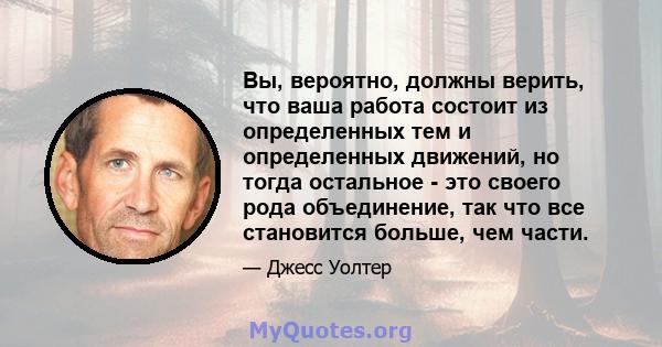 Вы, вероятно, должны верить, что ваша работа состоит из определенных тем и определенных движений, но тогда остальное - это своего рода объединение, так что все становится больше, чем части.