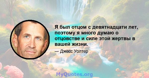 Я был отцом с девятнадцати лет, поэтому я много думаю о отцовстве и силе этой жертвы в вашей жизни.