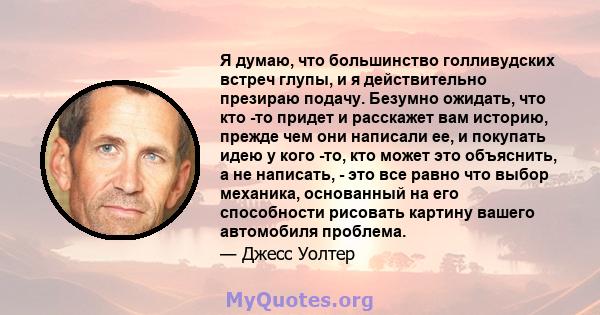 Я думаю, что большинство голливудских встреч глупы, и я действительно презираю подачу. Безумно ожидать, что кто -то придет и расскажет вам историю, прежде чем они написали ее, и покупать идею у кого -то, кто может это