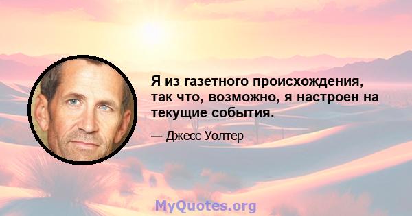 Я из газетного происхождения, так что, возможно, я настроен на текущие события.