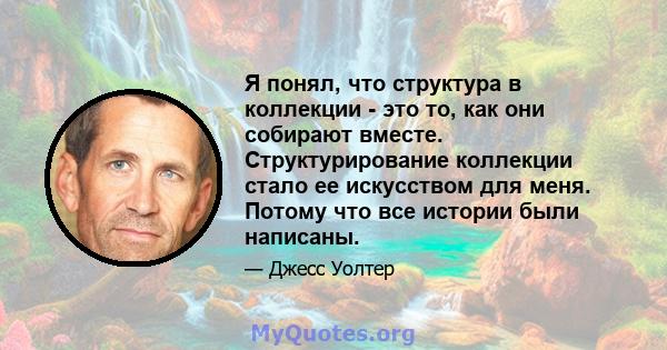 Я понял, что структура в коллекции - это то, как они собирают вместе. Структурирование коллекции стало ее искусством для меня. Потому что все истории были написаны.