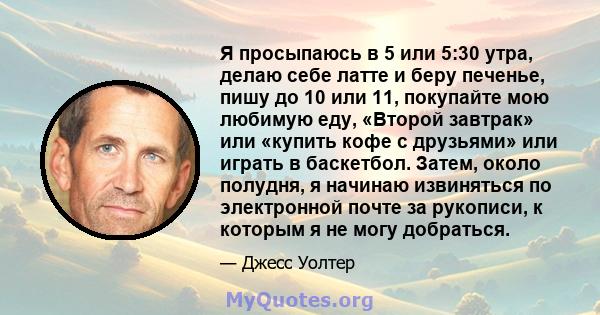 Я просыпаюсь в 5 или 5:30 утра, делаю себе латте и беру печенье, пишу до 10 или 11, покупайте мою любимую еду, «Второй завтрак» или «купить кофе с друзьями» или играть в баскетбол. Затем, около полудня, я начинаю