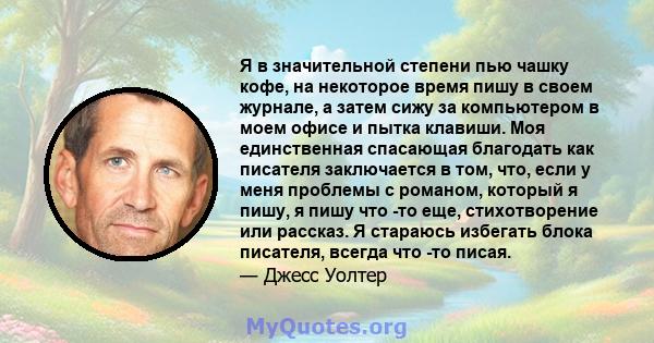 Я в значительной степени пью чашку кофе, на некоторое время пишу в своем журнале, а затем сижу за компьютером в моем офисе и пытка клавиши. Моя единственная спасающая благодать как писателя заключается в том, что, если