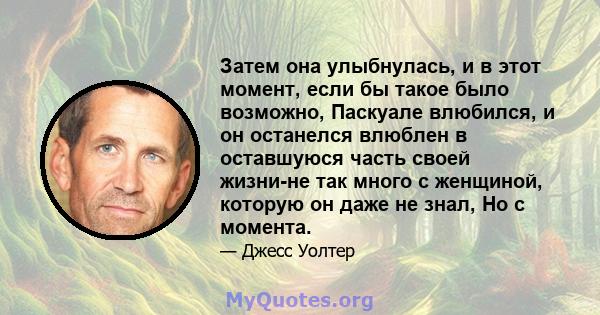 Затем она улыбнулась, и в этот момент, если бы такое было возможно, Паскуале влюбился, и он останелся влюблен в оставшуюся часть своей жизни-не так много с женщиной, которую он даже не знал, Но с момента.