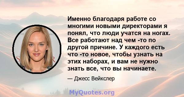 Именно благодаря работе со многими новыми директорами я понял, что люди учатся на ногах. Все работают над чем -то по другой причине. У каждого есть что -то новое, чтобы узнать на этих наборах, и вам не нужно знать все,