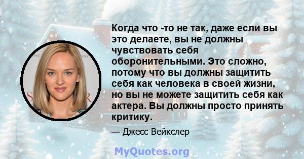 Когда что -то не так, даже если вы это делаете, вы не должны чувствовать себя оборонительными. Это сложно, потому что вы должны защитить себя как человека в своей жизни, но вы не можете защитить себя как актера. Вы