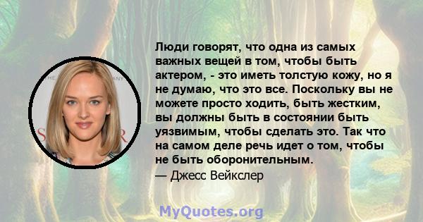 Люди говорят, что одна из самых важных вещей в том, чтобы быть актером, - это иметь толстую кожу, но я не думаю, что это все. Поскольку вы не можете просто ходить, быть жестким, вы должны быть в состоянии быть уязвимым, 