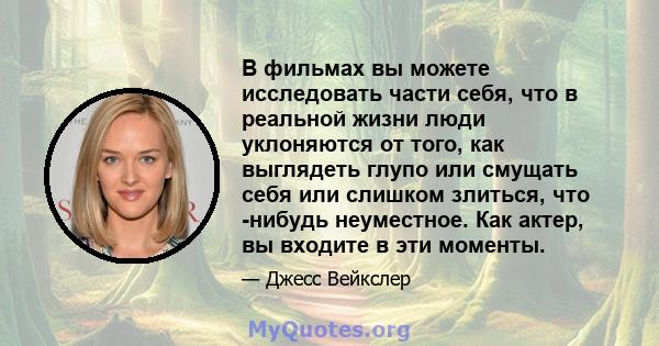 В фильмах вы можете исследовать части себя, что в реальной жизни люди уклоняются от того, как выглядеть глупо или смущать себя или слишком злиться, что -нибудь неуместное. Как актер, вы входите в эти моменты.