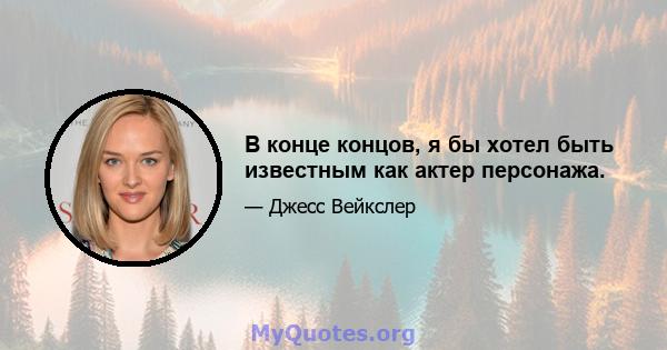 В конце концов, я бы хотел быть известным как актер персонажа.