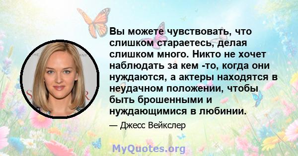 Вы можете чувствовать, что слишком стараетесь, делая слишком много. Никто не хочет наблюдать за кем -то, когда они нуждаются, а актеры находятся в неудачном положении, чтобы быть брошенными и нуждающимися в любинии.